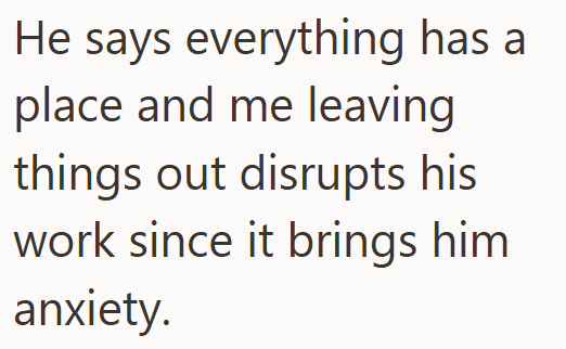 He says everything has a place and me leaving things out disrupts his work since it brings him anxiety.