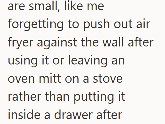 are small, like me forgetting to push out air fryer against the wall after using it or leaving an oven mitt on a stove rather than putting it inside a drawer after