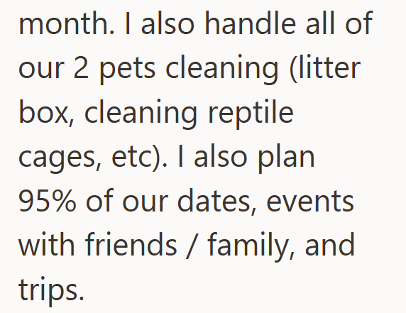 month. I also handle all of our 2 pets cleaning (litter box, cleaning reptile cages, etc). I also plan 95% of our dates, events with friends/family, and trips.
