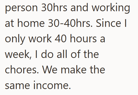 person 30hrs and working at home 30-40hrs. Since | only work 40 hours a week, I do all of the chores. We make the same income.