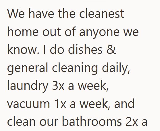 We have the cleanest home out of anyone we know. I do dishes & general cleaning daily, laundry 3x a week, vacuum 1x a week, and clean our bathrooms 2x a