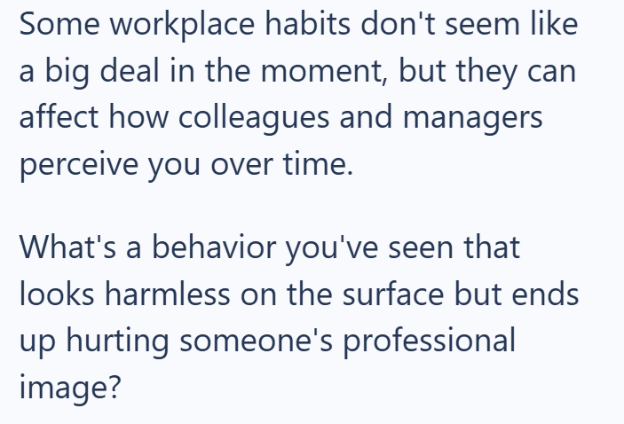 Some workplace habits don't seem like a big deal in the moment, but they can affect how colleagues and managers perceive you over time. What's a behavior you've seen that looks harmless on the surface but ends up hurting someone's professional image?
