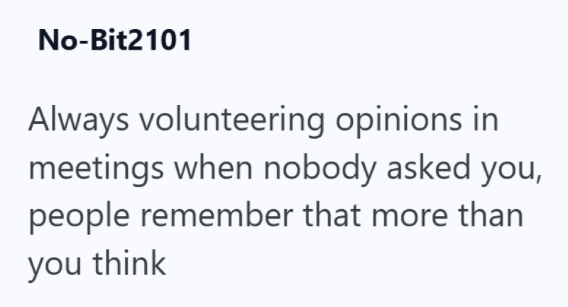 No-Bit2101 Always volunteering opinions in meetings when nobody asked you, people remember that more than you think