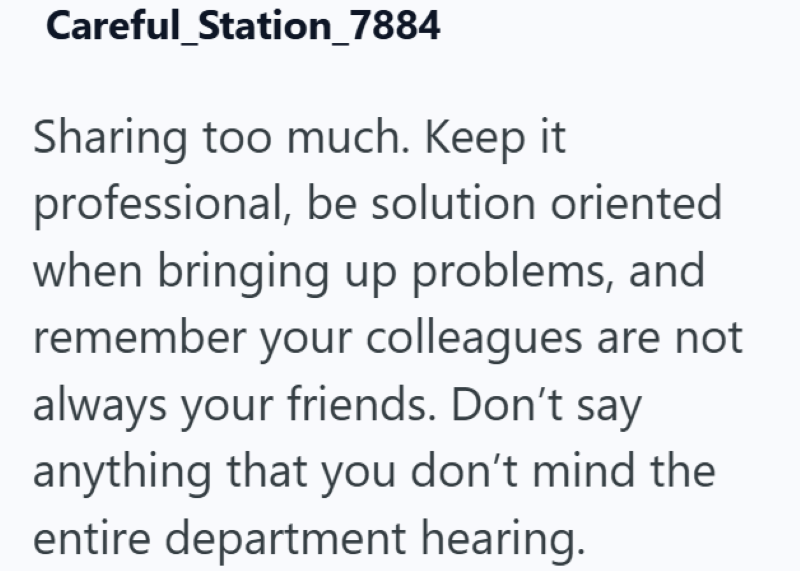 Careful_Station_7884 Sharing too much. Keep it professional, be solution oriented when bringing up problems, and remember your colleagues are not always your friends. Don't say anything that you don't mind the entire department hearing.