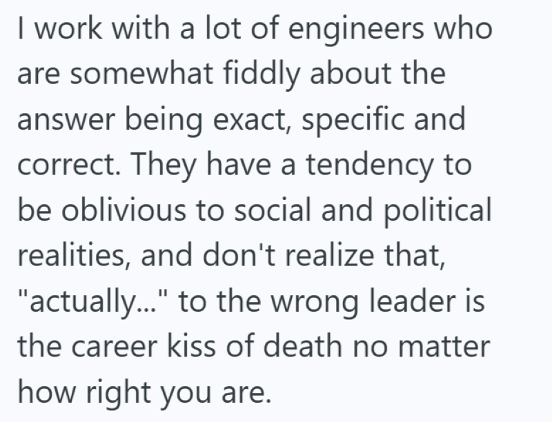 I work with a lot of engineers who are somewhat fiddly about the answer being exact, specific and correct. They have a tendency to be oblivious to social and political realities, and don't realize that, "actually..." to the wrong leader is the career kiss of death no matter how right you are.