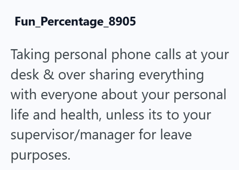 Fun_Percentage_8905 Taking personal phone calls at your desk & over sharing everything with everyone about your personal life and health, unless its to your supervisor/manager for leave purposes.