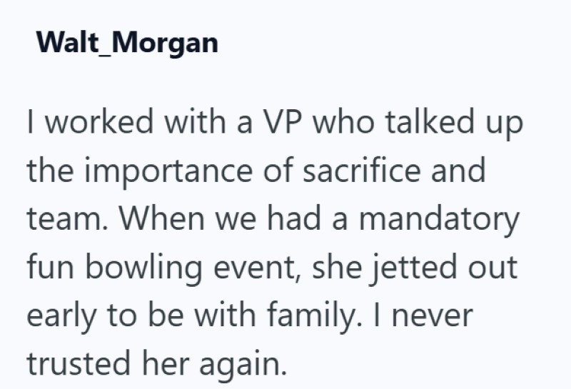 Walt_Morgan I worked with a VP who talked up the importance of sacrifice and team. When we had a mandatory fun bowling event, she jetted out early to be with family. I never trusted her again.