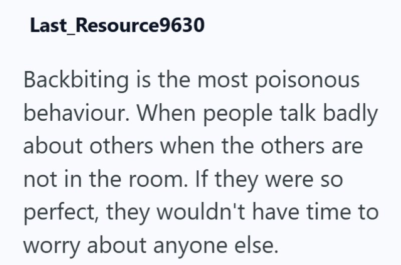 Last Resource9630 Backbiting is the most poisonous behaviour. When people talk badly about others when the others are not in the room. If they were so perfect, they wouldn't have time to worry about anyone else.