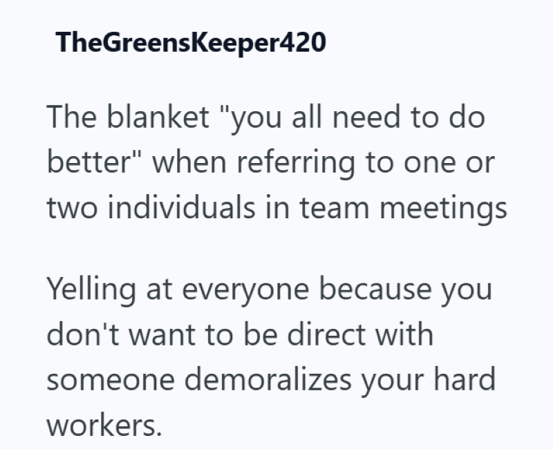 TheGreensKeeper420 The blanket "you all need to do better" when referring to one or two individuals in team meetings Yelling at everyone because you don't want to be direct with someone demoralizes your hard workers.