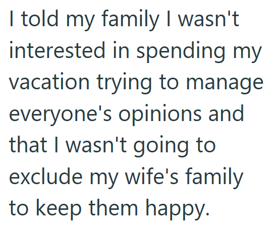 I told my family I wasn't interested in spending my vacation trying to manage everyone's opinions and that I wasn't going to exclude my wife's family to keep them happy.