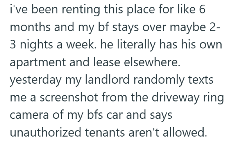 i've been renting this place for like 6 months and my bf stays over maybe 2- 3 nights a week. he literally has his own apartment and lease elsewhere. yesterday my landlord randomly texts me a screenshot from the driveway ring camera of my bfs car and says unauthorized tenants aren't allowed.