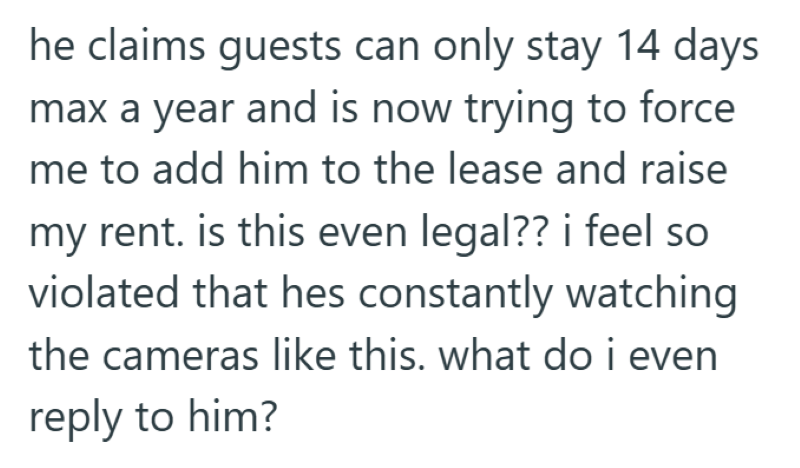he claims guests can only stay 14 days max a year and is now trying to force me to add him to the lease and raise my rent. is this even legal?? i feel so violated that hes constantly watching the cameras like this. what do i even reply to him?