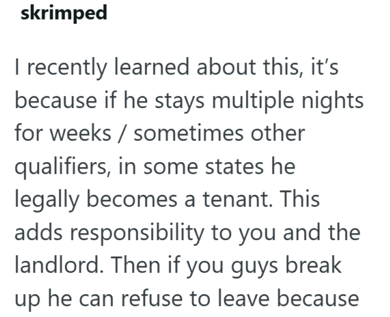 skrimped I recently learned about this, it's because if he stays multiple nights for weeks / sometimes other qualifiers, in some states he legally becomes a tenant. This adds responsibility to you and the landlord. Then if you guys break up he can refuse to leave because