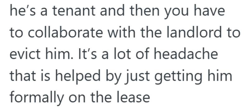 he's a tenant and then you have to collaborate with the landlord to evict him. It's a lot of headache that is helped by just getting him formally on the lease