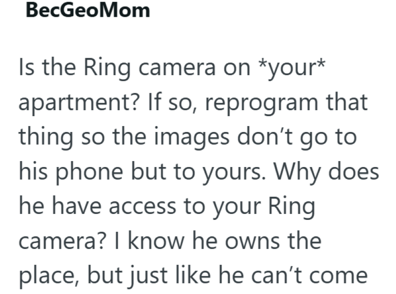 BecGeoMom Is the Ring camera on *your* apartment? If so, reprogram that thing so the images don't go to his phone but to yours. Why does he have access to your Ring camera? I know he owns the place, but just like he can't come
