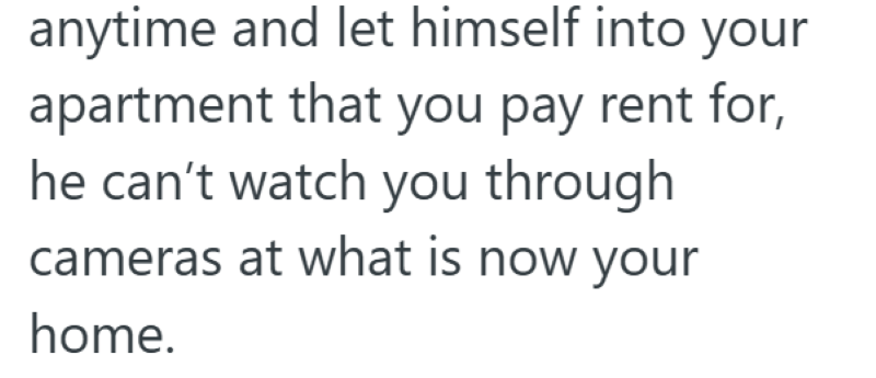anytime and let himself into your apartment that you pay rent for, he can't watch you through cameras at what is now your home.