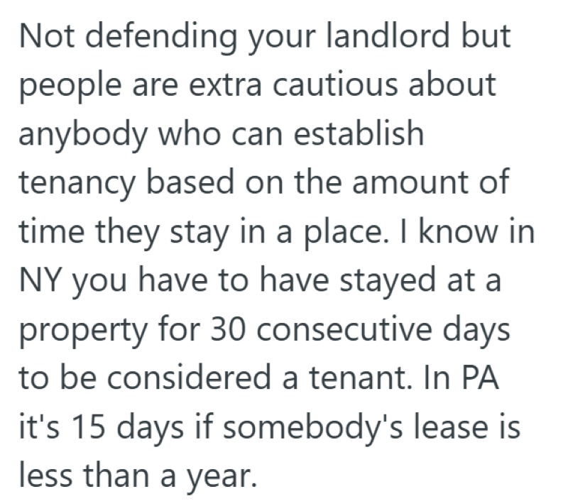 Not defending your landlord but people are extra cautious about anybody who can establish tenancy based on the amount of time they stay in a place. I know in NY you have to have stayed at a property for 30 consecutive days to be considered a tenant. In PA it's 15 days if somebody's lease is less than a year.