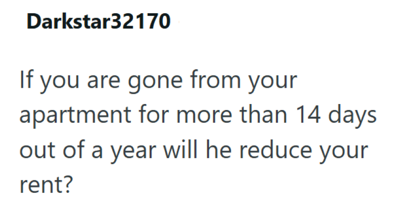 Darkstar32170 If you are gone from your apartment for more than 14 days out of a year will he reduce your rent?