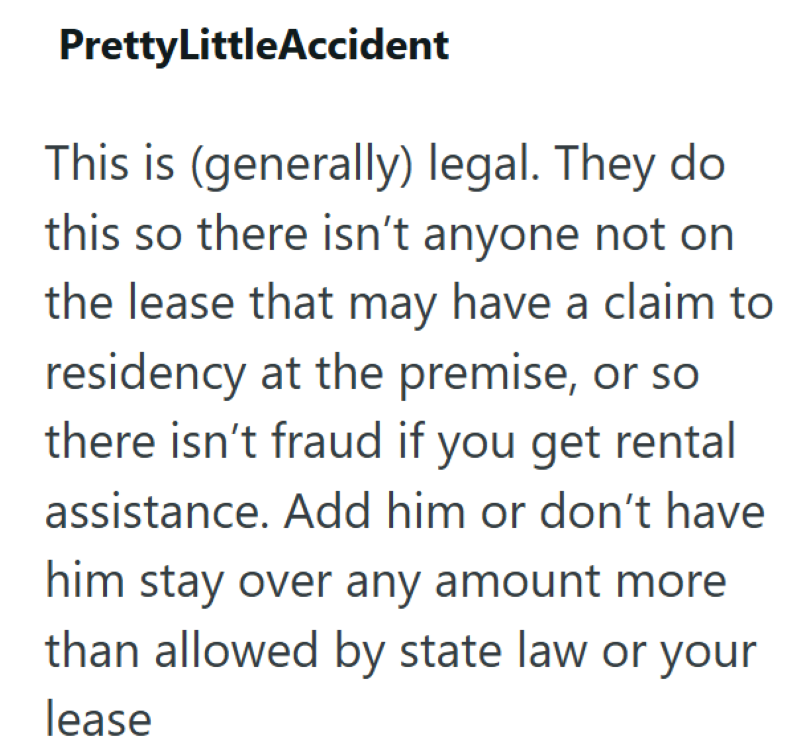 PrettyLittleAccident This is (generally) legal. They do this so there isn't anyone not on the lease that may have a claim to residency at the premise, or so there isn't fraud if you get rental assistance. Add him or don't have him stay over any amount more than allowed by state law or your lease