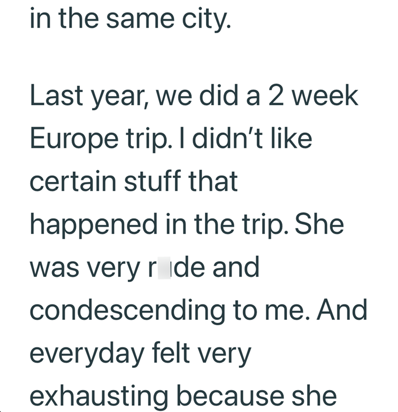 in the same city. Last year, we did a 2 week Europe trip. I didn't like certain stuff that happened in the trip. She was very ride and condescending to me. And everyday felt very exhausting because she