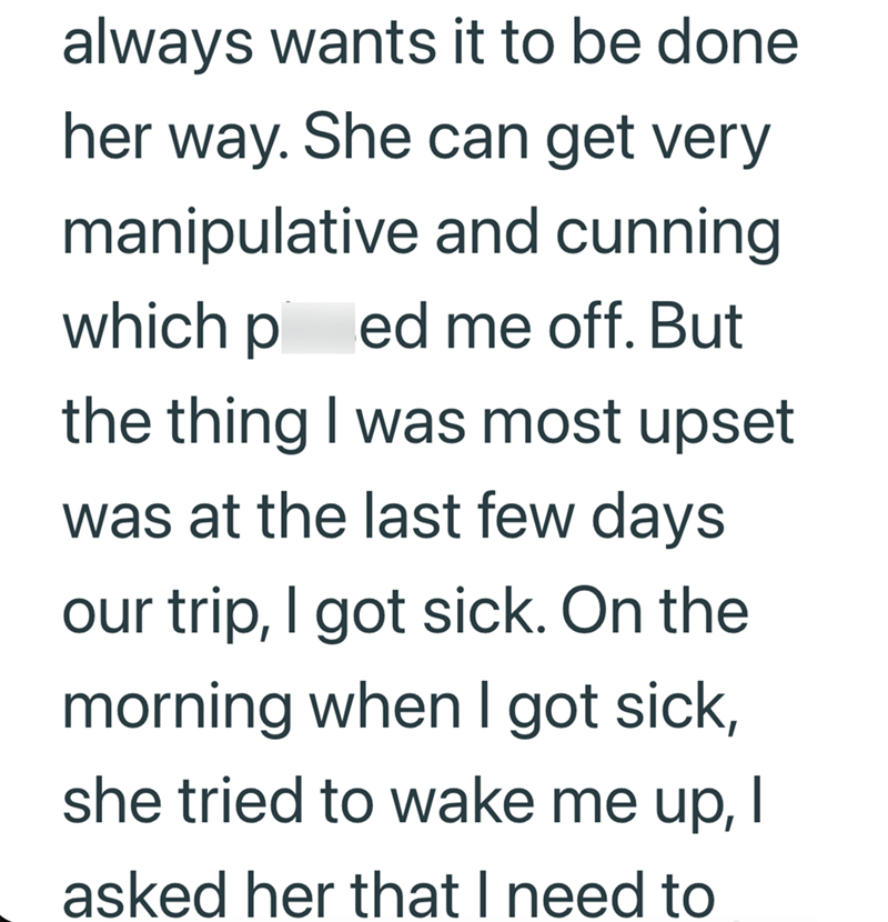 always wants it to be done her way. She can get very manipulative and cunning which ped me off. But the thing I was most upset was at the last few days our trip, I got sick. On the morning when I got sick, she tried to wake me up, I asked her that I need to