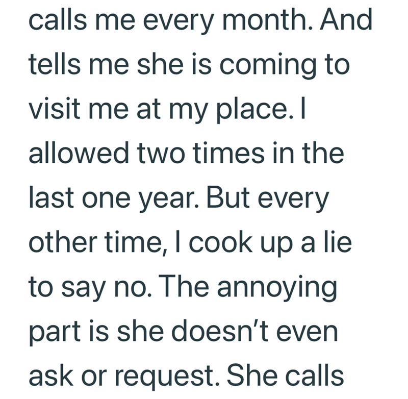 calls me every month. And tells me she is coming to visit me at my place. I allowed two times in the last one year. But every other time, I cook up a lie to say no. The annoying part is she doesn't even ask or request. She calls