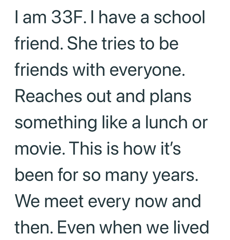 I am 33F. I have a school friend. She tries to be friends with everyone. Reaches out and plans something like a lunch or movie. This is how it's been for so many years. We meet every now and then. Even when we lived