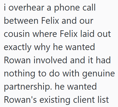i overhear a phone call between Felix and our cousin where Felix laid out exactly why he wanted Rowan involved and it had nothing to do with genuine partnership. he wanted Rowan's existing client list