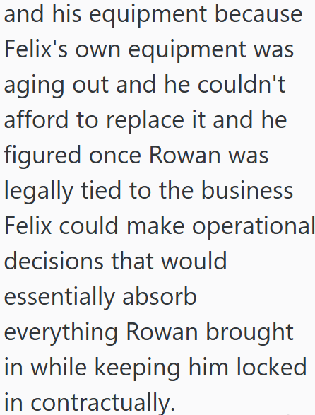and his equipment because Felix's own equipment was aging out and he couldn't afford to replace it and he figured once Rowan was legally tied to the business Felix could make operationall decisions that would essentially absorb everything Rowan brought in while keeping him locked in contractually.
