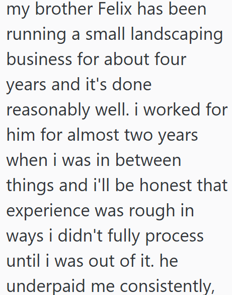 my brother Felix has been running a small landscaping business for about four years and it's done reasonably well. i worked for him for almost two years when i was in between things and i'll be honest that experience was rough in ways i didn't fully process until i was out of it. he underpaid me consistently,