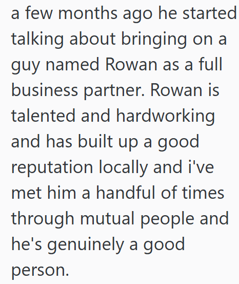 a few months ago he started talking about bringing on a guy named Rowan as a full business partner. Rowan is talented and hardworking and has built up a good reputation locally and i've met him a handful of times through mutual people and he's genuinely a good person.