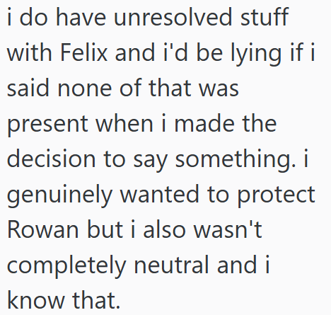 i do have unresolved stuff with Felix and i'd be lying if i said none of that was present when i made the decision to say something. i genuinely wanted to protect Rowan but i also wasn't completely neutral and i know that.