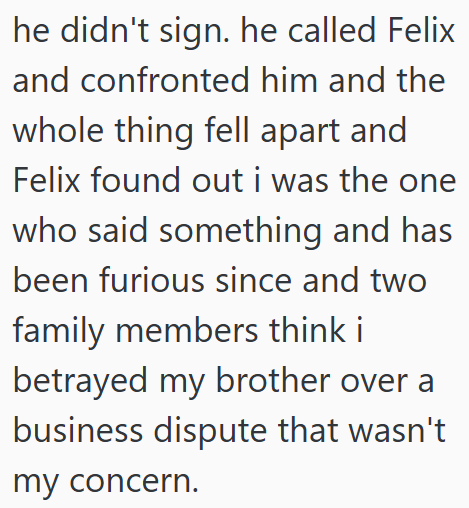 he didn't sign. he called Felix and confronted him and the whole thing fell apart and Felix found out i was the one who said something and has been furious since and two family members think i betrayed my brother over a business dispute that wasn't my concern.