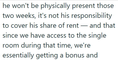 he won't be physically present those two weeks, it's not his responsibility to cover his share of rent - and that since we have access to the single room during that time, we're essentially getting a bonus and