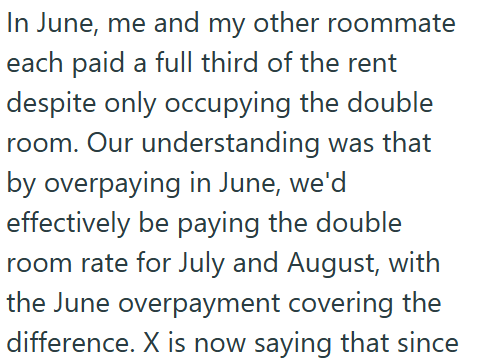 In June, me and my other roommate each paid a full third of the rent despite only occupying the double room. Our understanding was that by overpaying in June, we'd effectively be paying the double room rate for July and August, with the June overpayment covering the difference. X is now saying that since