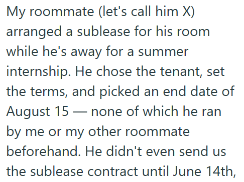 My roommate (let's call him X) arranged a sublease for his room while he's away for a summer internship. He chose the tenant, set the terms, and picked an end date of August 15 none of which he ran by me or my other roommate beforehand. He didn't even send us the sublease contract until June 14th,