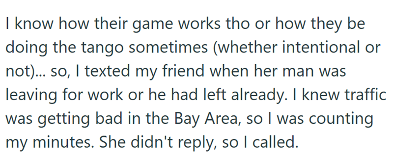 I know how their game works tho or how they be doing the tango sometimes (whether intentional or not)... so, I texted my friend when her man was leaving for work or he had left already. I knew traffic was getting bad in the Bay Area, so I was counting my minutes. She didn't reply, so I called.