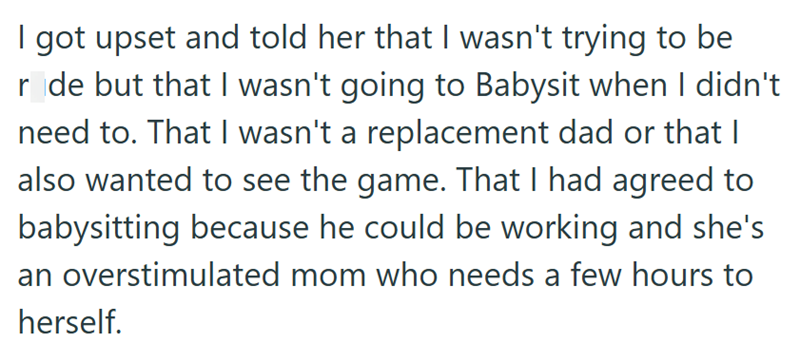 I got upset and told her that I wasn't trying to be r de but that I wasn't going to Babysit when I didn't need to. That I wasn't a replacement dad or that I also wanted to see the game. That I had agreed to babysitting because he could be working and she's an overstimulated mom who needs a few hours to herself.