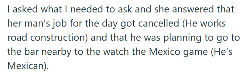 I asked what I needed to ask and she answered that her man's job for the day got cancelled (He works road construction) and that he was planning to go to the bar nearby to the watch the Mexico game (He's Mexican).