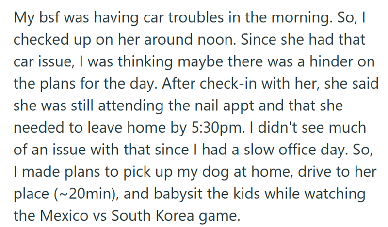 My bsf was having car troubles in the morning. So, I checked up on her around noon. Since she had that car issue, I was thinking maybe there was a hinder on the plans for the day. After check-in with her, she said she was still attending the nail appt and that she needed to leave home by 5:30pm. I didn't see much of an issue with that since I had a slow office day. So, I made plans to pick up my dog at home, drive to her place (~20min), and babysit the kids while watching the Mexico vs South Kor