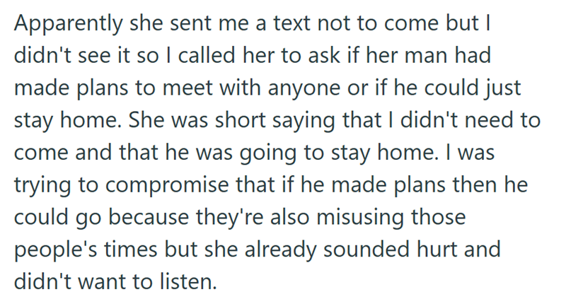 Apparently she sent me a text not to come but I didn't see it so I called her to ask if her man had made plans to meet with anyone or if he could just stay home. She was short saying that I didn't need to come and that he was going to stay home. I was trying to compromise that if he made plans then he could go because they're also misusing those people's times but she already sounded hurt and didn't want to listen.