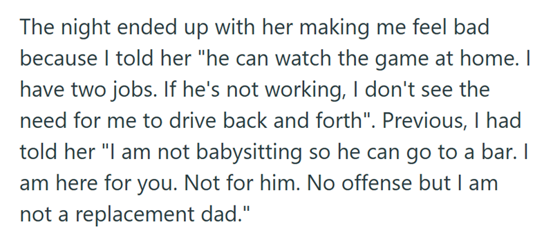 The night ended up with her making me feel bad because I told her "he can watch the game at home. I have two jobs. If he's not working, I don't see the need for me to drive back and forth". Previous, I had told her "I am not babysitting so he can go to a bar. I am here for you. Not for him. No offense but I am not a replacement dad."