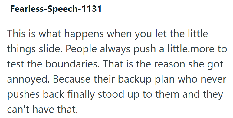 Fearless-Speech-1131 This is what happens when you let the little things slide. People always push a little.more to test the boundaries. That is the reason she got annoyed. Because their backup plan who never pushes back finally stood up to them and they can't have that.