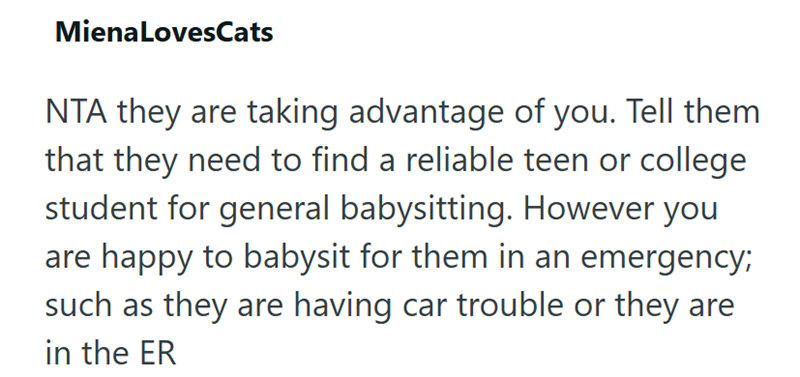 MienaLovesCats NTA they are taking advantage of you. Tell them that they need to find a reliable teen or college student for general babysitting. However you are happy to babysit for them in an emergency; such as they are having car trouble or they are in the ER