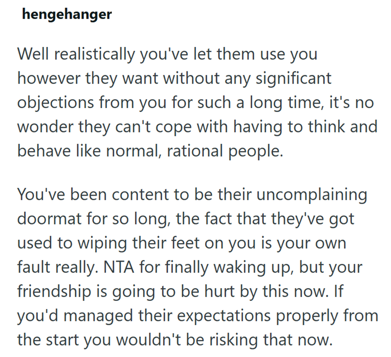 hengehanger Well realistically you've let them use you however they want without any significant objections from you for such a long time, it's no wonder they can't cope with having to think and behave like normal, rational people. You've been content to be their uncomplaining doormat for so long, the fact that they've got used to wiping their feet on you is your own fault really. NTA for finally waking up, but your friendship is going to be hurt by this now. If you'd managed their expectations