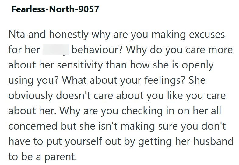 Fearless-North-9057 Nta and honestly why are you making excuses for her behaviour? Why do you care more about her sensitivity than how she is openly using you? What about your feelings? She obviously doesn't care about you like you care about her. Why are you checking in on her all concerned but she isn't making sure you don't have to put yourself out by getting her husband to be a parent.