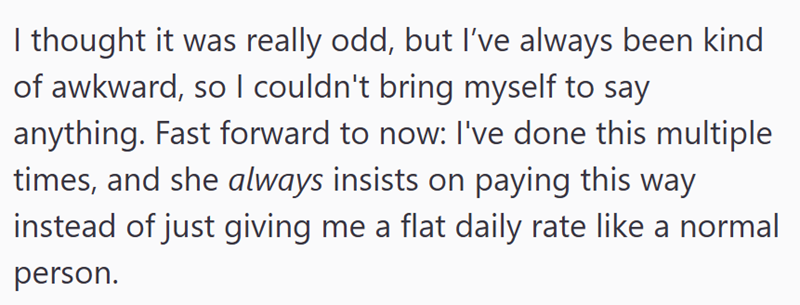 I thought it was really odd, but I've always been kind of awkward, so I couldn't bring myself to say anything. Fast forward to now: I've done this multiple times, and she always insists on paying this way instead of just giving me a flat daily rate like a normal person.