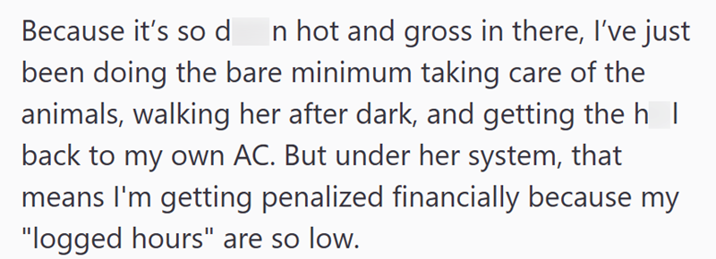 Because it's so d In hot and gross in there, I've just been doing the bare minimum taking care of the animals, walking her after dark, and getting the h | back to my own AC. But under her system, that means I'm getting penalized financially because my "logged hours" are so low.