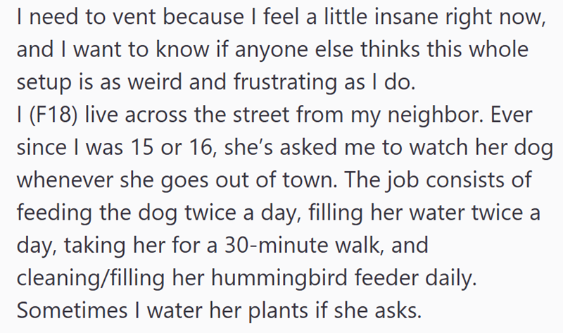 I need to vent because I feel a little insane right now, and I want to know if anyone else thinks this whole setup is as weird and frustrating as I do. I (F18) live across the street from my neighbor. Ever since I was 15 or 16, she's asked me to watch her dog whenever she goes out of town. The job consists of feeding the dog twice a day, filling her water twice a day, taking her for a 30-minute walk, and cleaning/filling her hummingbird feeder daily. Sometimes I water her plants if she asks.