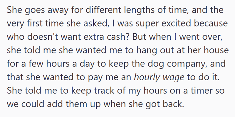 She goes away for different lengths of time, and the very first time she asked, I was super excited because who doesn't want extra cash? But when I went over, she told me she wanted me to hang out at her house for a few hours a day to keep the dog company, and that she wanted to pay me an hourly wage to do it. She told me to keep track of my hours on a timer so we could add them up when she got back.